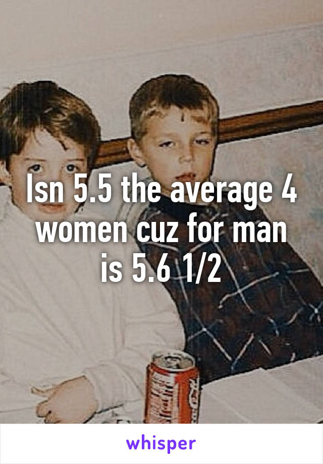 Isn 5.5 the average 4 women cuz for man is 5.6 1/2