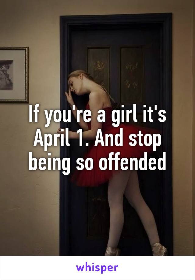 If you're a girl it's April 1. And stop being so offended