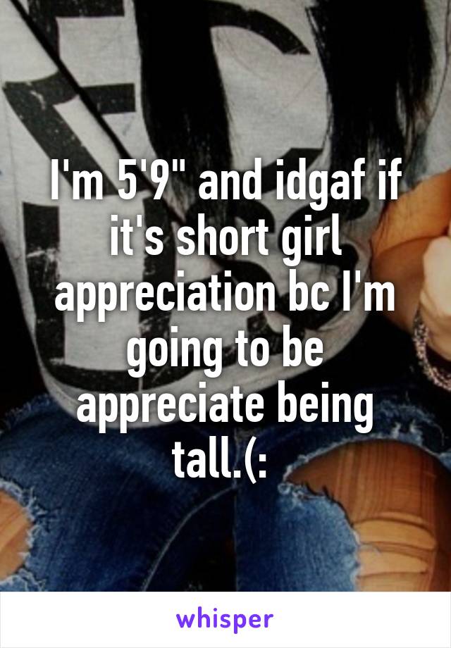 I'm 5'9" and idgaf if it's short girl appreciation bc I'm going to be appreciate being tall.(: 