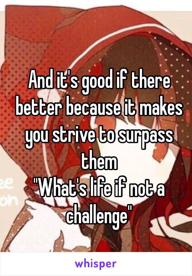 And it's good if there better because it makes you strive to surpass them
"What's life if not a challenge"