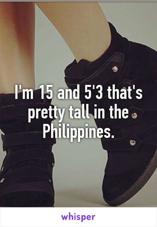 I'm 15 and 5'3 that's pretty tall in the Philippines.