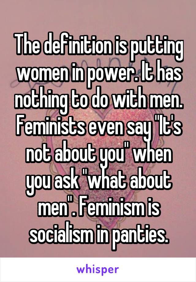 The definition is putting women in power. It has nothing to do with men. Feminists even say "It's not about you" when you ask "what about men". Feminism is socialism in panties.