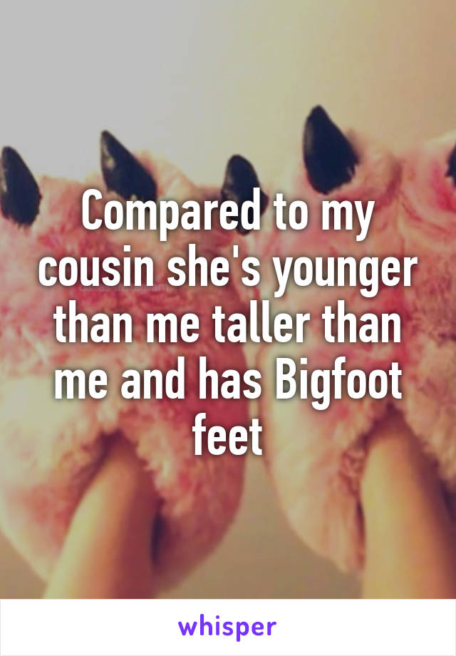 Compared to my cousin she's younger than me taller than me and has Bigfoot feet