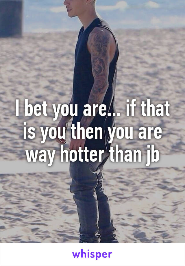 I bet you are... if that is you then you are way hotter than jb