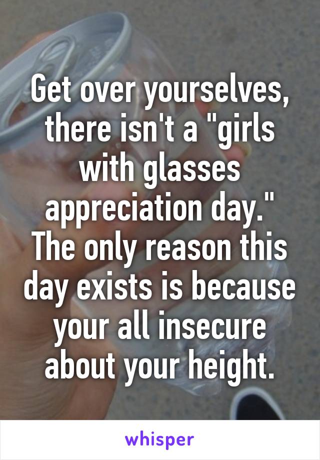 Get over yourselves, there isn't a "girls with glasses appreciation day." The only reason this day exists is because your all insecure about your height.