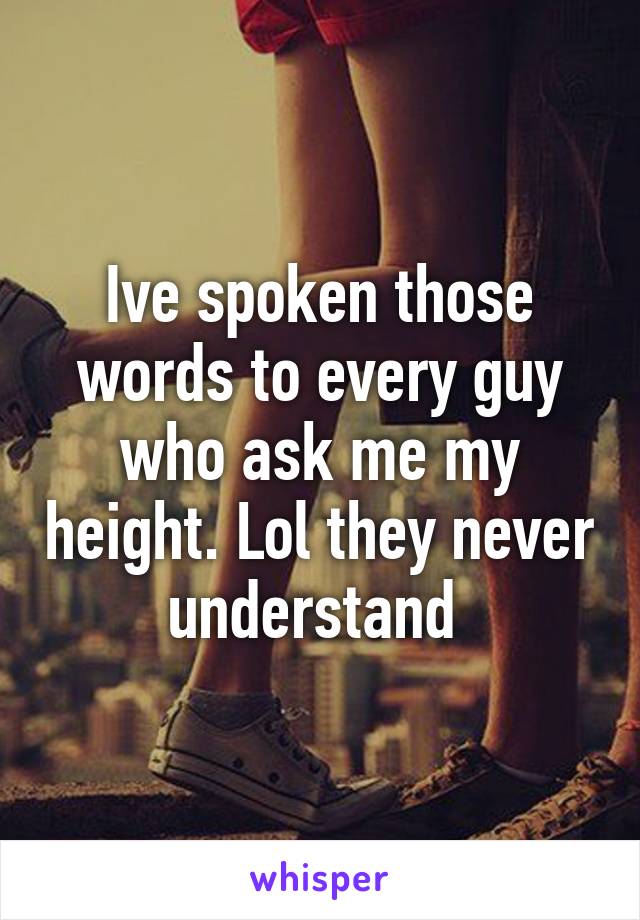 Ive spoken those words to every guy who ask me my height. Lol they never understand 