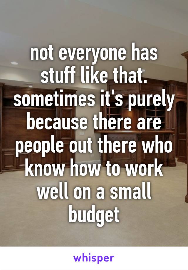not everyone has stuff like that. sometimes it's purely because there are people out there who know how to work well on a small budget