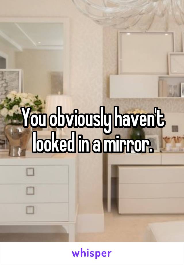 You obviously haven't looked in a mirror.