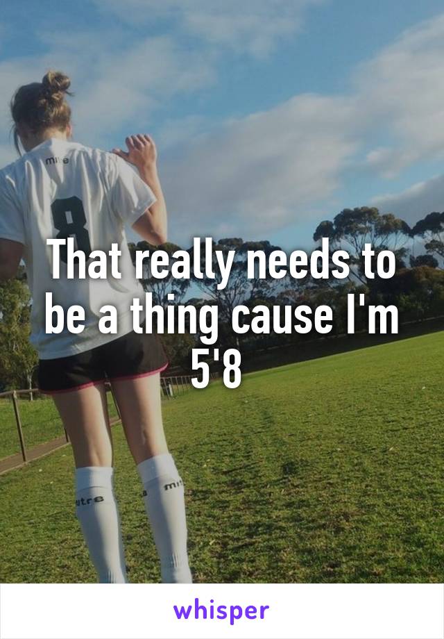 That really needs to be a thing cause I'm 5'8 