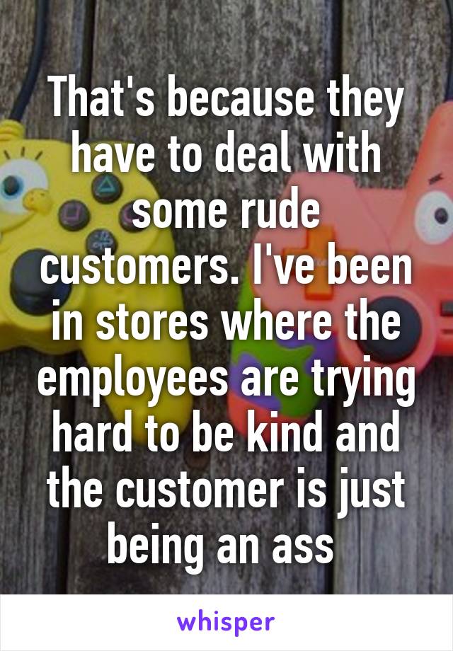That's because they have to deal with some rude customers. I've been in stores where the employees are trying hard to be kind and the customer is just being an ass 