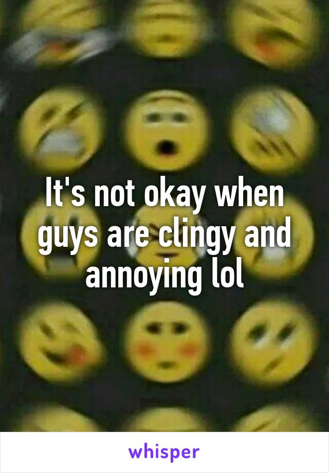 It's not okay when guys are clingy and annoying lol