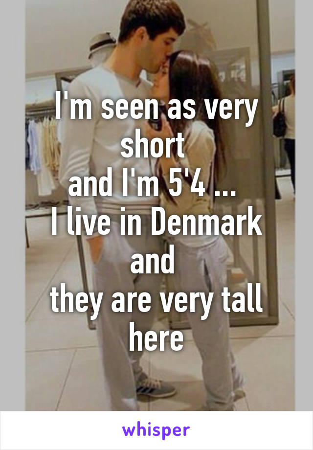 I'm seen as very short 
and I'm 5'4 ... 
I live in Denmark and 
they are very tall here