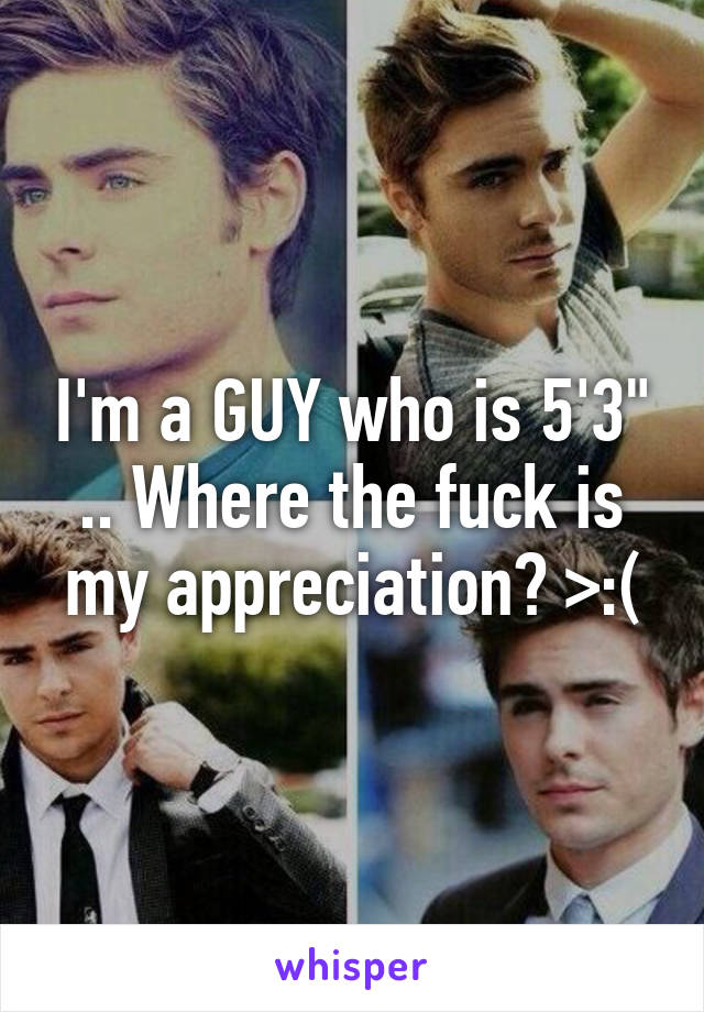 I'm a GUY who is 5'3" .. Where the fuck is my appreciation? >:(