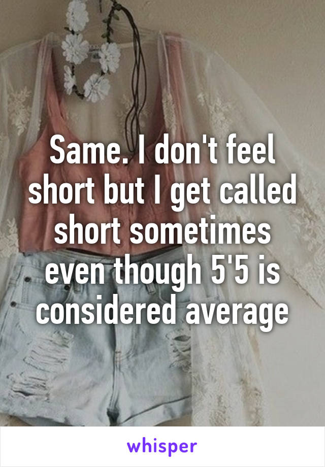 Same. I don't feel short but I get called short sometimes even though 5'5 is considered average