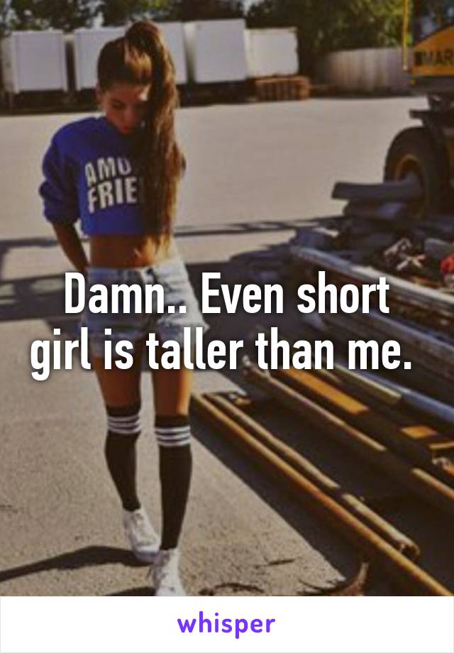 Damn.. Even short girl is taller than me. 