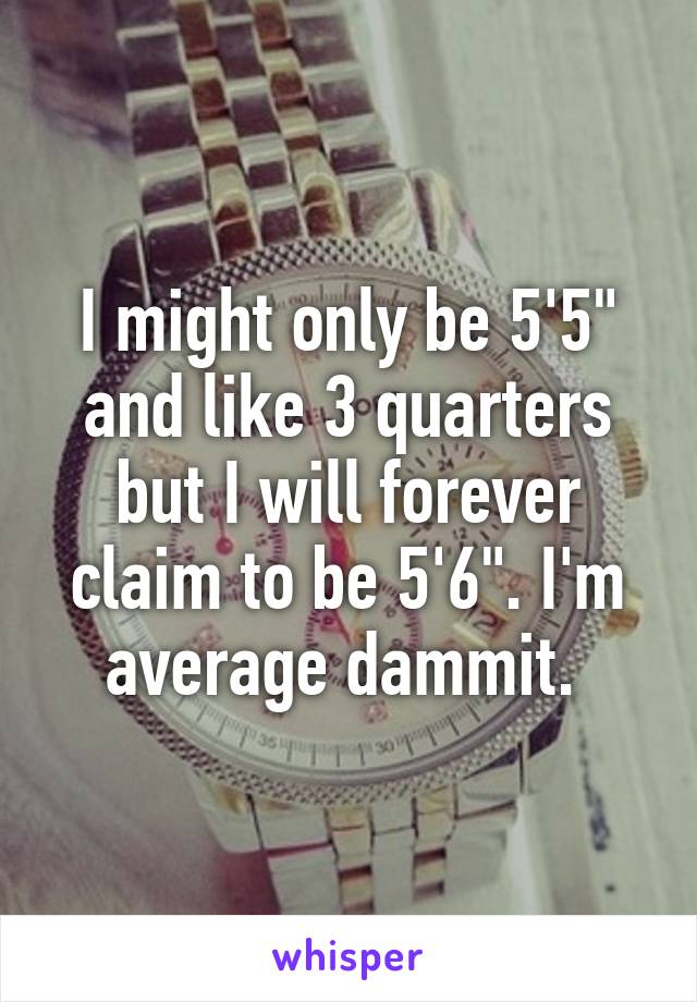 I might only be 5'5" and like 3 quarters but I will forever claim to be 5'6". I'm average dammit. 