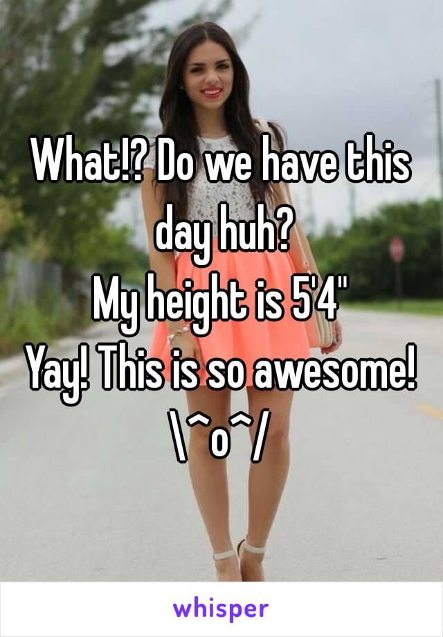 What!? Do we have this day huh?
My height is 5'4"
Yay! This is so awesome!
\^o^/