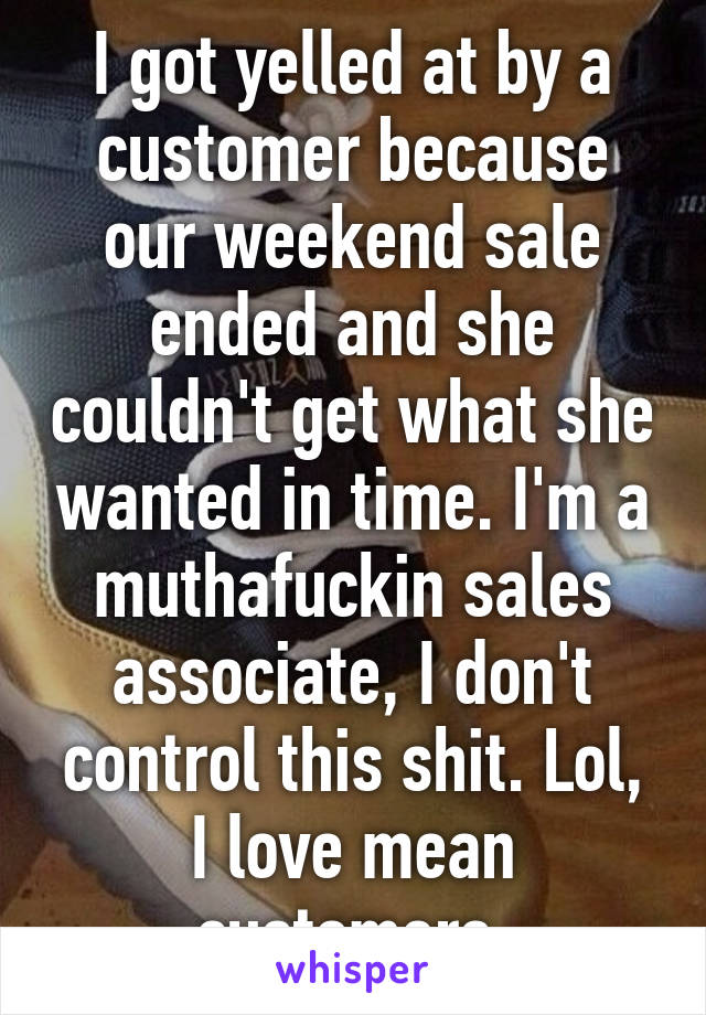 I got yelled at by a customer because our weekend sale ended and she couldn't get what she wanted in time. I'm a muthafuckin sales associate, I don't control this shit. Lol, I love mean customers 