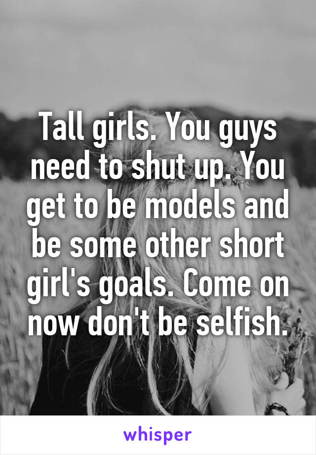 Tall girls. You guys need to shut up. You get to be models and be some other short girl's goals. Come on now don't be selfish.