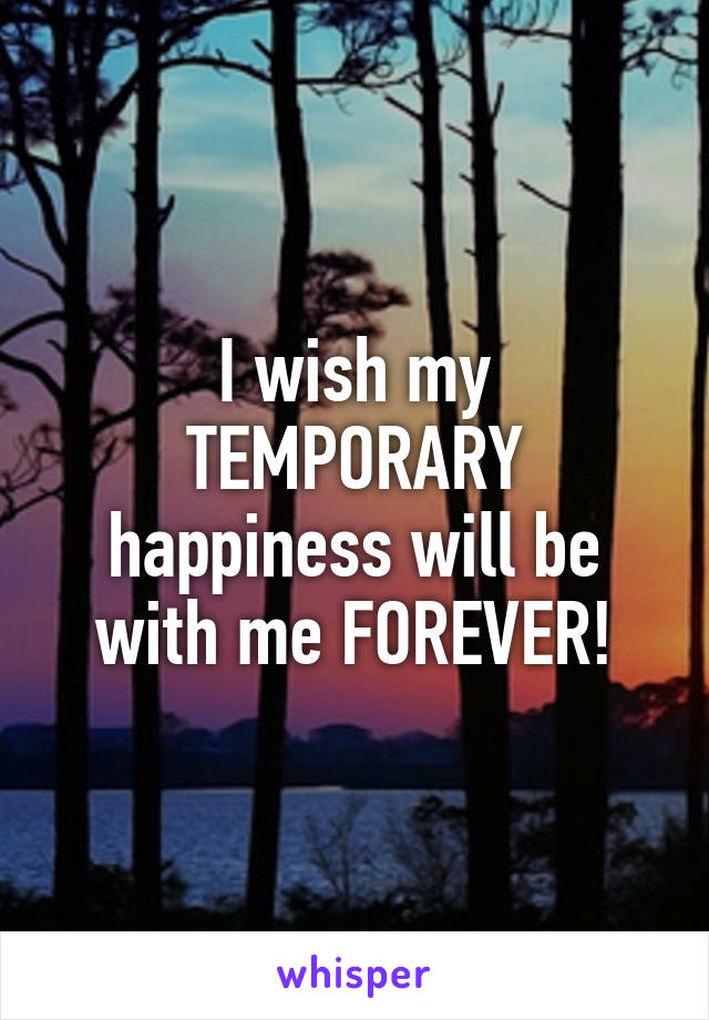 I wish my TEMPORARY happiness will be with me FOREVER!