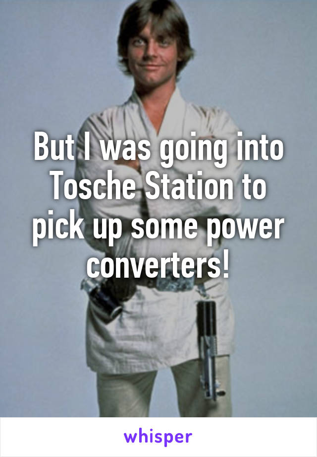 But I was going into Tosche Station to pick up some power converters!
