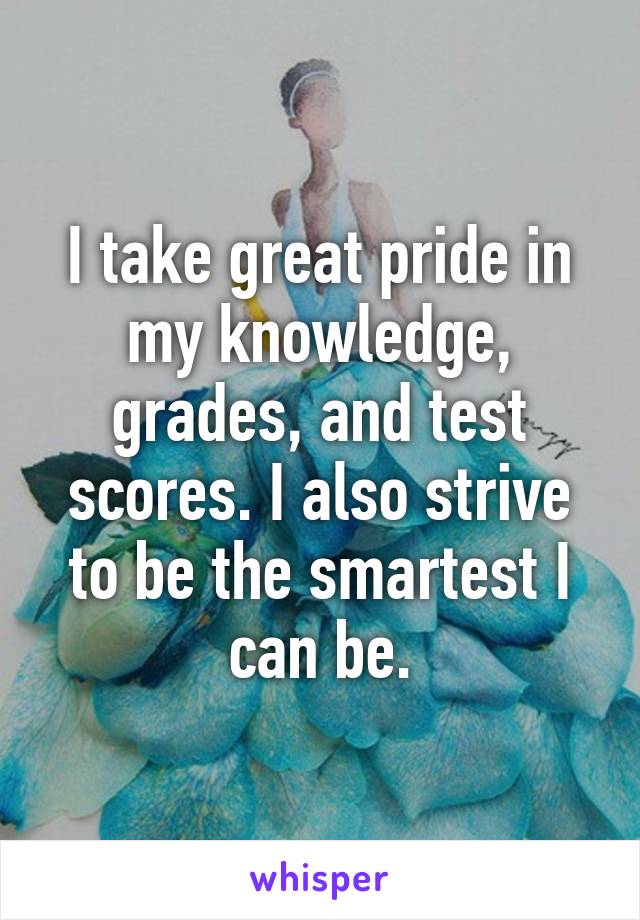 I take great pride in my knowledge, grades, and test scores. I also strive to be the smartest I can be.