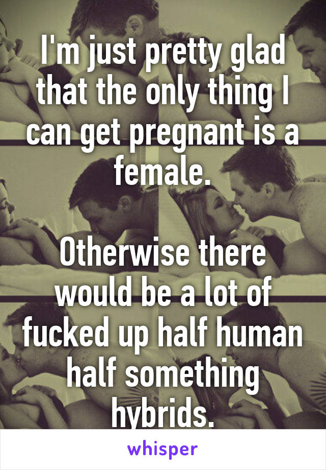 I'm just pretty glad that the only thing I can get pregnant is a female.

Otherwise there would be a lot of fucked up half human half something hybrids.
