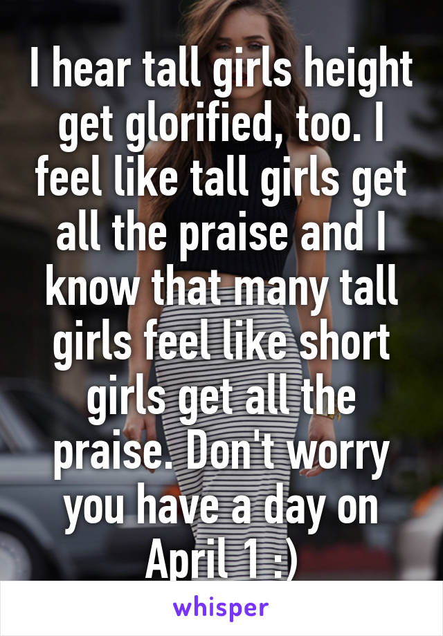 I hear tall girls height get glorified, too. I feel like tall girls get all the praise and I know that many tall girls feel like short girls get all the praise. Don't worry you have a day on April 1 :)