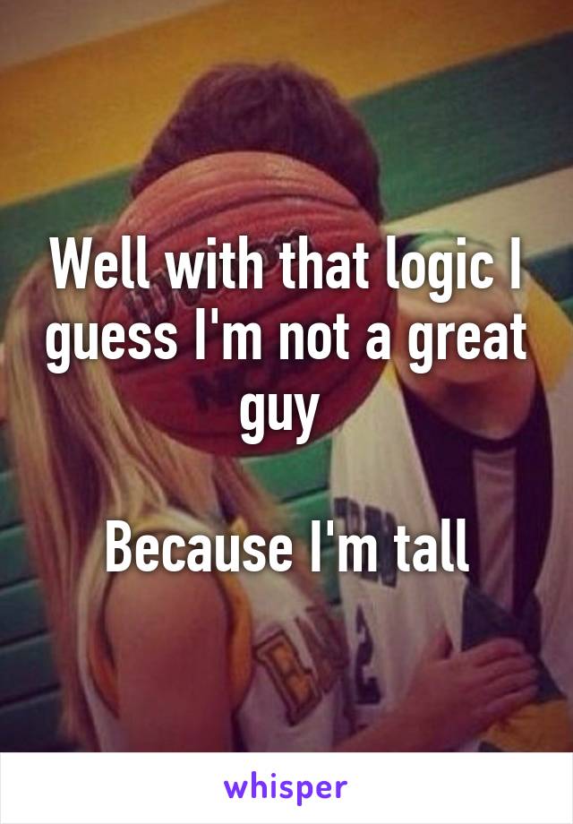 Well with that logic I guess I'm not a great guy 

Because I'm tall