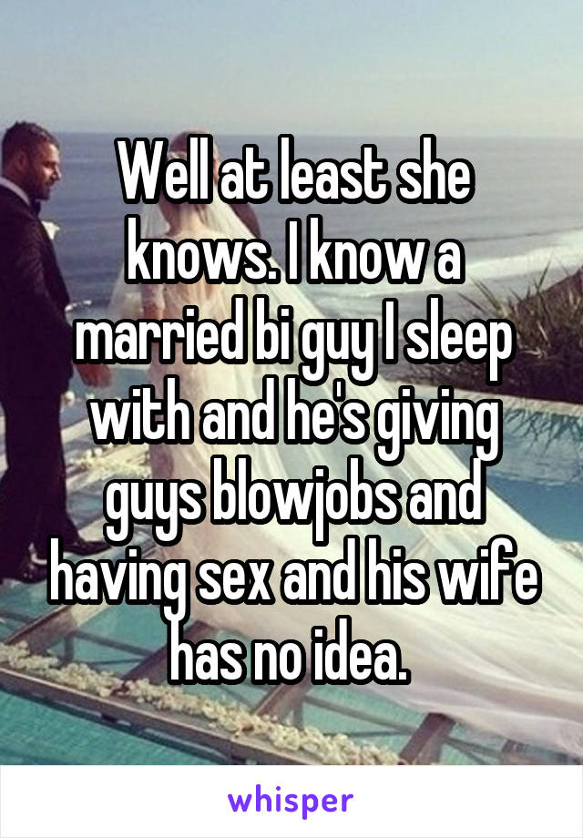 Well at least she knows. I know a married bi guy I sleep with and he's giving guys blowjobs and having sex and his wife has no idea. 