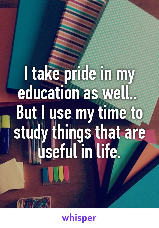 I take pride in my education as well..  But I use my time to study things that are useful in life.