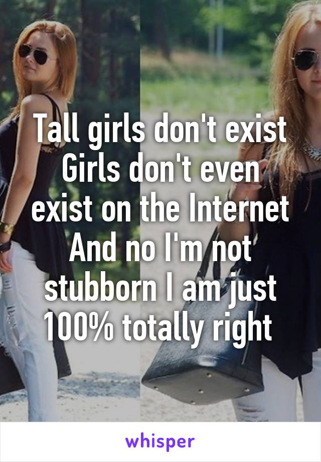 Tall girls don't exist
Girls don't even exist on the Internet
And no I'm not stubborn I am just 100% totally right 