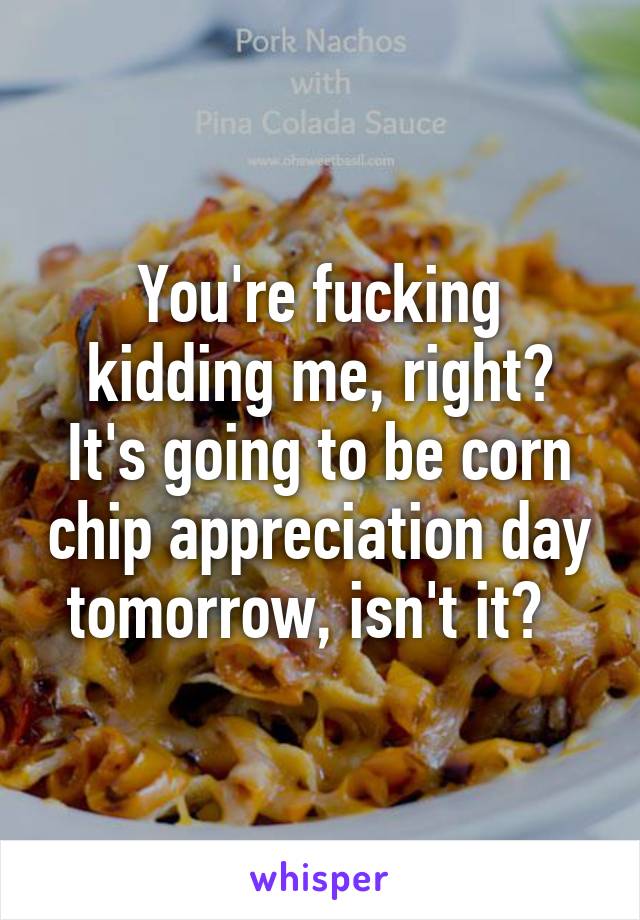 You're fucking kidding me, right? It's going to be corn chip appreciation day tomorrow, isn't it?  