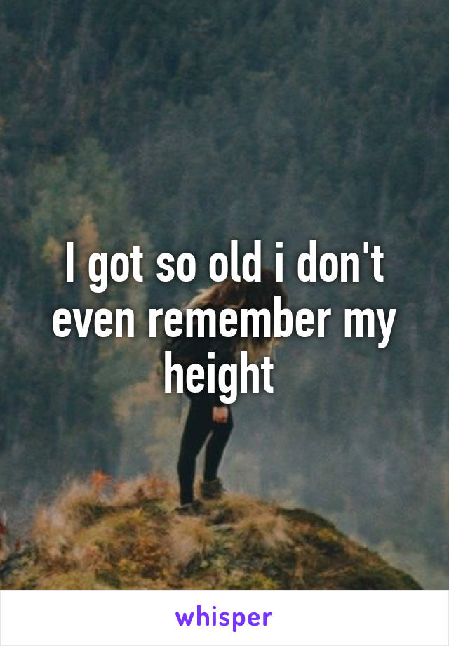 I got so old i don't even remember my height 