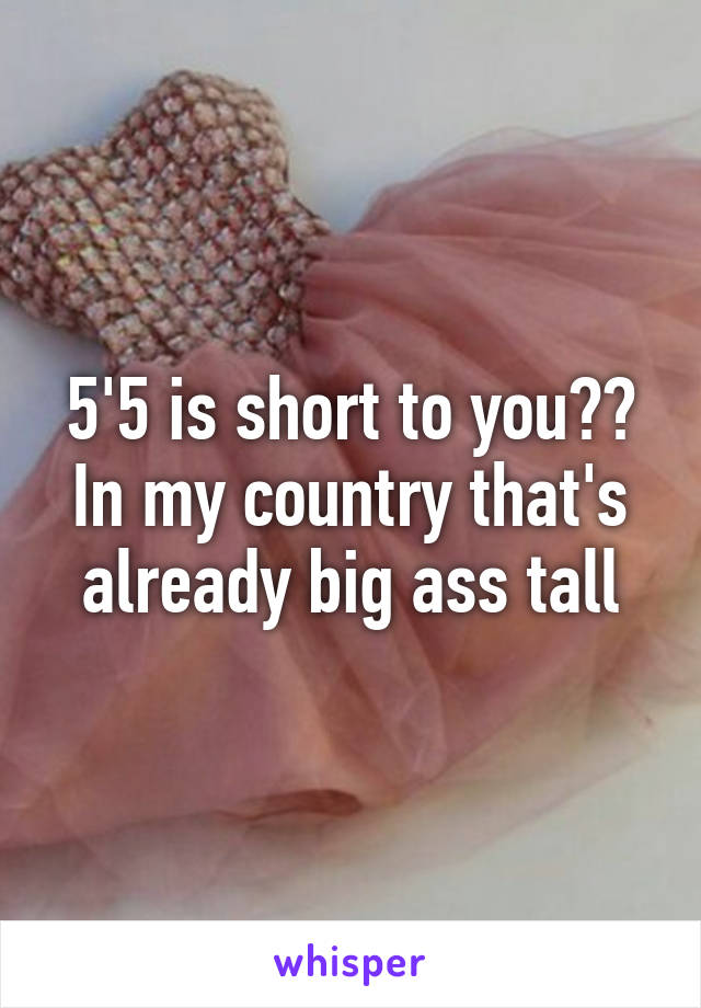 5'5 is short to you?? In my country that's already big ass tall