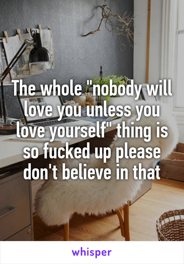 The whole "nobody will love you unless you love yourself" thing is so fucked up please don't believe in that