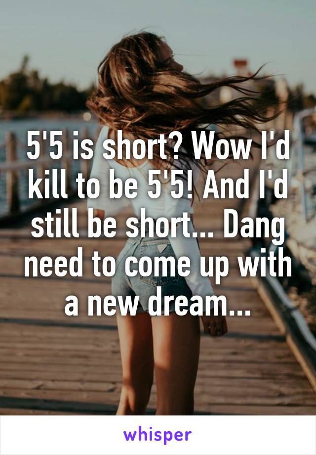 5'5 is short? Wow I'd kill to be 5'5! And I'd still be short... Dang need to come up with a new dream...