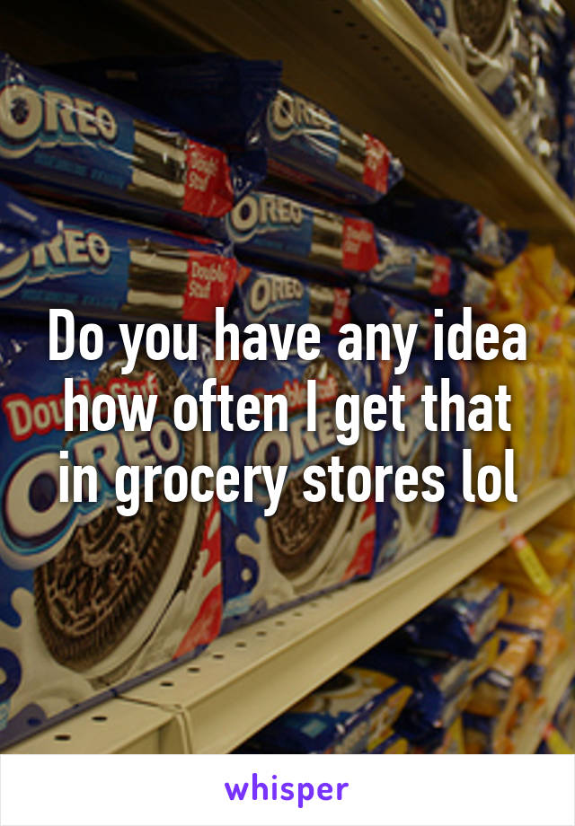 Do you have any idea how often I get that in grocery stores lol