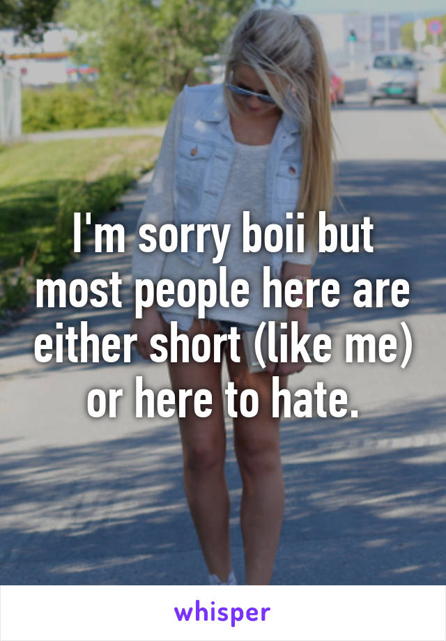 I'm sorry boii but most people here are either short (like me) or here to hate.