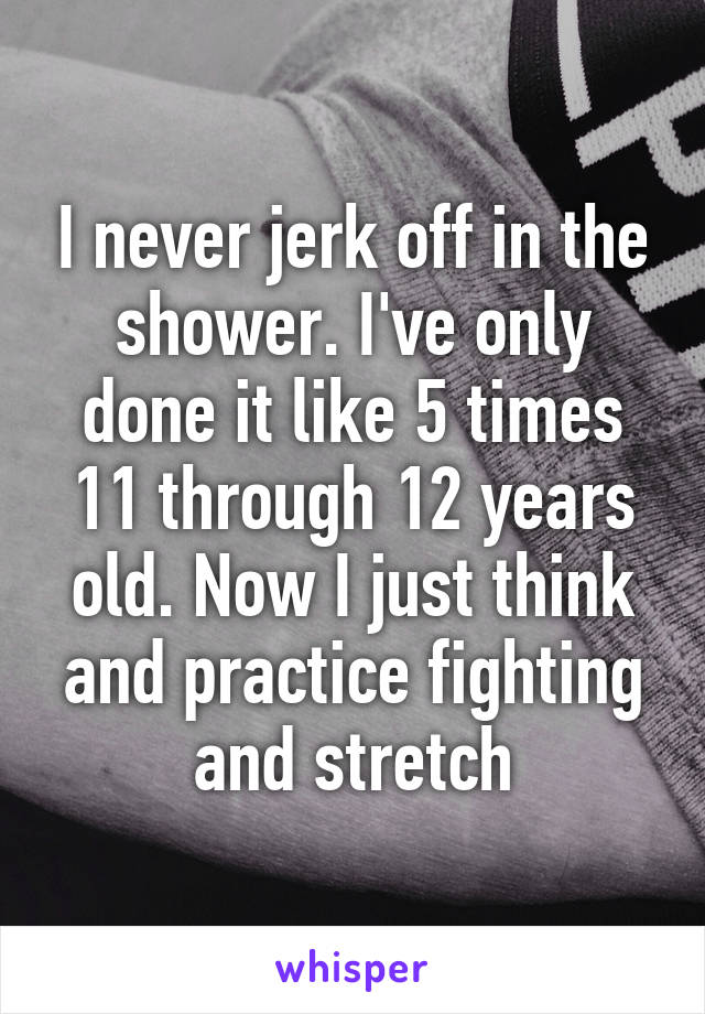 I never jerk off in the shower. I've only done it like 5 times 11 through 12 years old. Now I just think and practice fighting and stretch