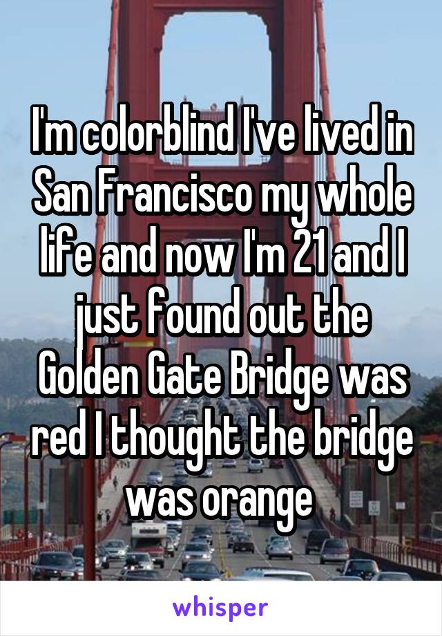 I'm colorblind I've lived in San Francisco my whole life and now I'm 21 and I just found out the Golden Gate Bridge was red I thought the bridge was orange 