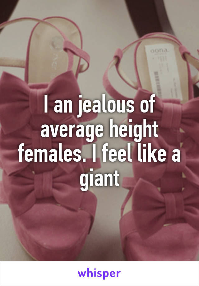 I an jealous of average height females. I feel like a giant