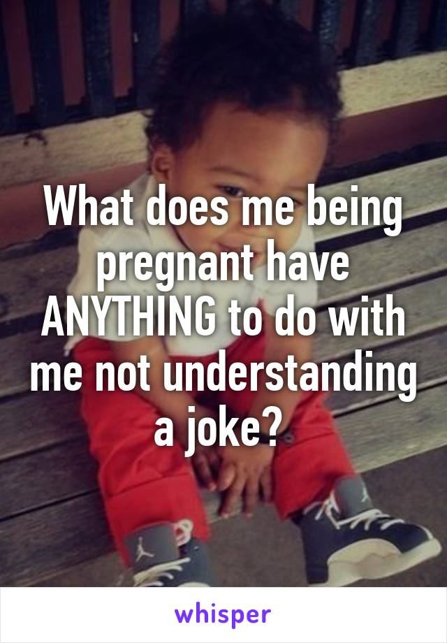 What does me being pregnant have ANYTHING to do with me not understanding a joke? 