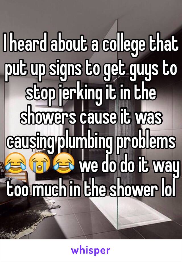 I heard about a college that put up signs to get guys to stop jerking it in the showers cause it was causing plumbing problems 😂😭😂 we do do it way too much in the shower lol