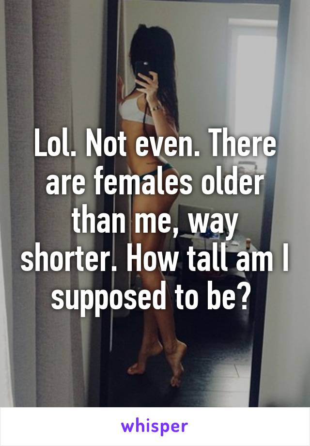 Lol. Not even. There are females older than me, way shorter. How tall am I supposed to be? 