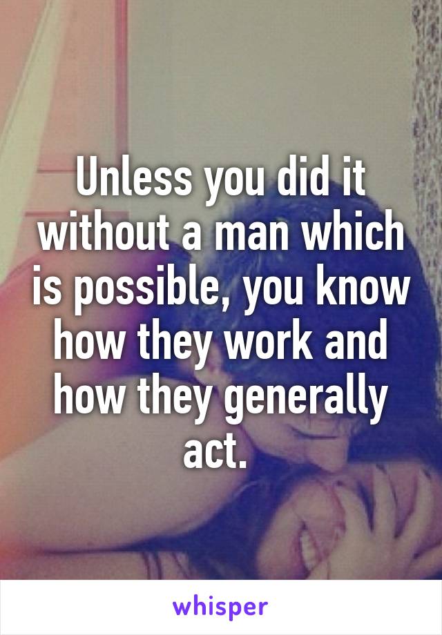 Unless you did it without a man which is possible, you know how they work and how they generally act. 