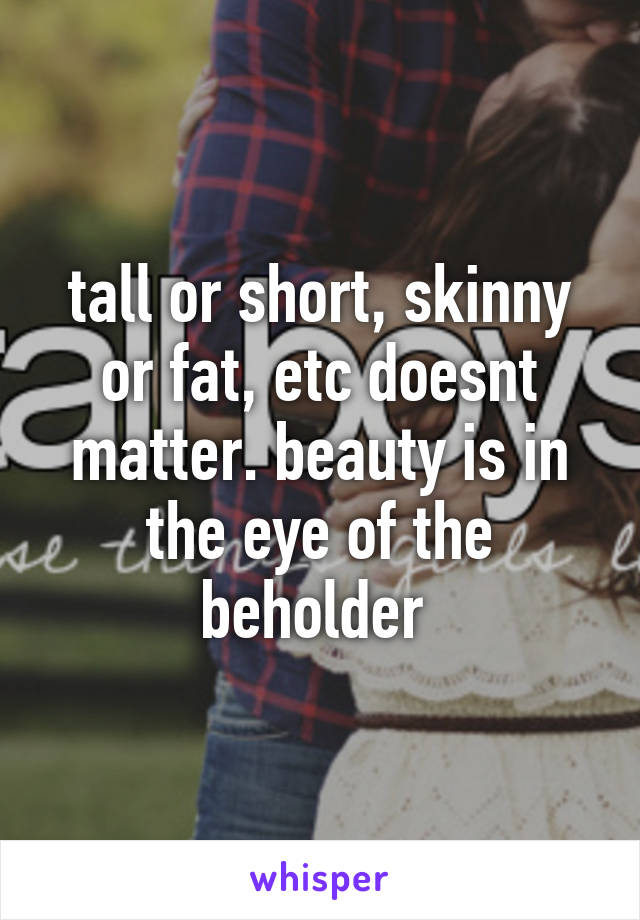 tall or short, skinny or fat, etc doesnt matter. beauty is in the eye of the beholder 