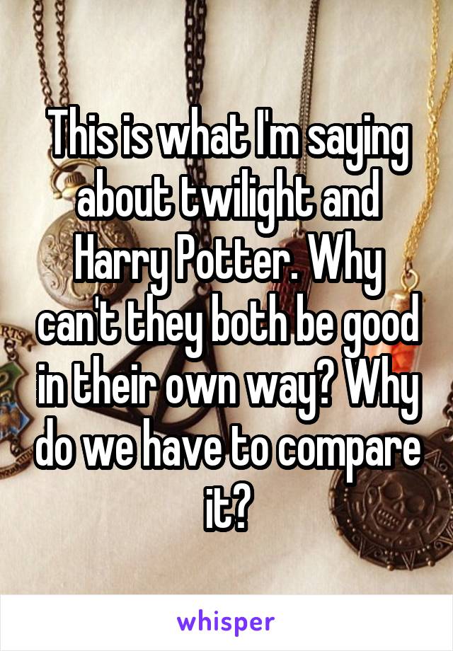 This is what I'm saying about twilight and Harry Potter. Why can't they both be good in their own way? Why do we have to compare it?