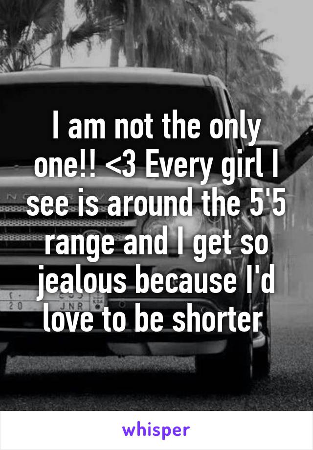 I am not the only one!! <3 Every girl I see is around the 5'5 range and I get so jealous because I'd love to be shorter 