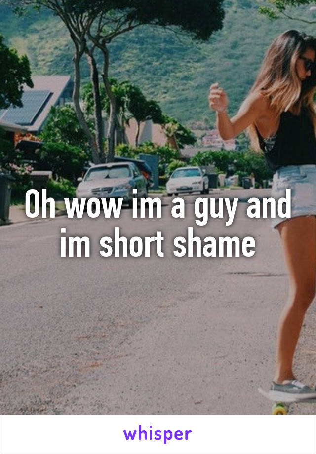 Oh wow im a guy and im short shame